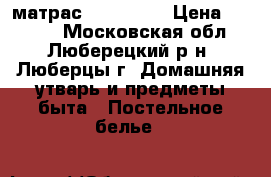 матрас 1600*2000 › Цена ­ 4 000 - Московская обл., Люберецкий р-н, Люберцы г. Домашняя утварь и предметы быта » Постельное белье   